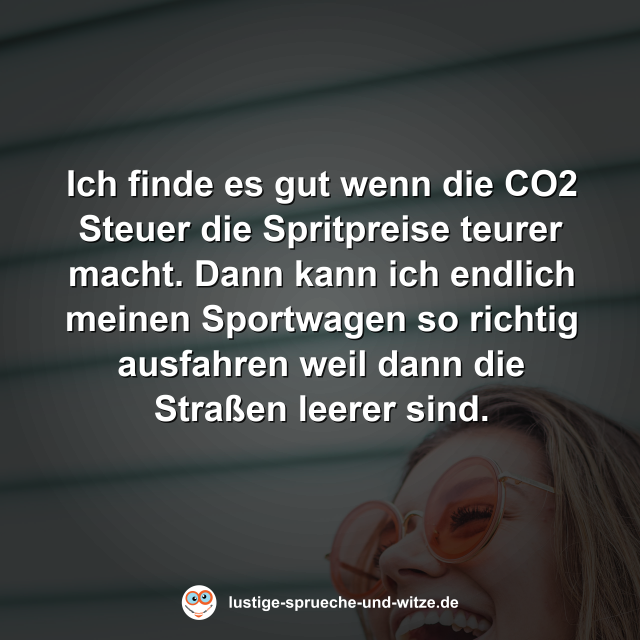 Ich finde es gut wenn die CO2 Steuer die Spritpreise teurer macht. Dann kann ich endlich meinen Sportwagen so richtig ausfahren weil dann die Straßen leerer sind.